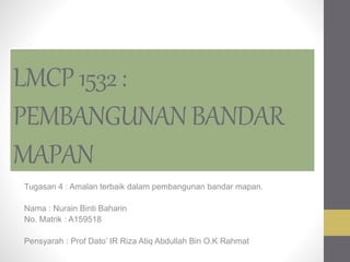 LMCP1532:
PEMBANGUNANBANDAR
MAPAN
Tugasan 4 : Amalan terbaik dalam pembangunan bandar mapan.
Nama : Nurain Binti Baharin
No. Matrik : A159518
Pensyarah : Prof Dato’ IR Riza Atiq Abdullah Bin O.K Rahmat
 