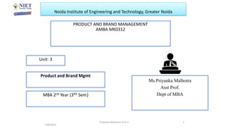 Noida Institute of Engineering and Technology, Greater Noida
PRODUCT AND BRAND MANAGEMENT
AMBA MK0312
Ms.Priyanka Malhotra
Asst Prof.
Dept of MBA
5/8/2022
1
Unit: 3
Product and Brand Mgmt
MBA 2nd Year (3RD Sem)
Priyanka Malhotra Unit 3
 