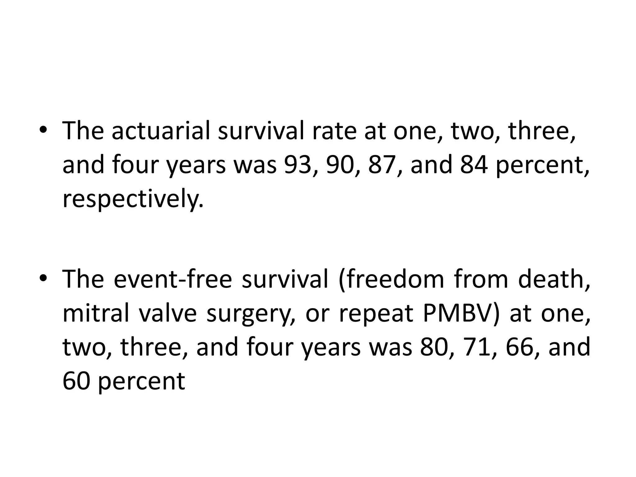 • The actuarial survival rate at one, two, three,
and four years was 93, 90, 87, and 84 percent,
respectively.
• The event-free survival (freedom from death,
mitral valve surgery, or repeat PMBV) at one,
two, three, and four years was 80, 71, 66, and
60 percent
 