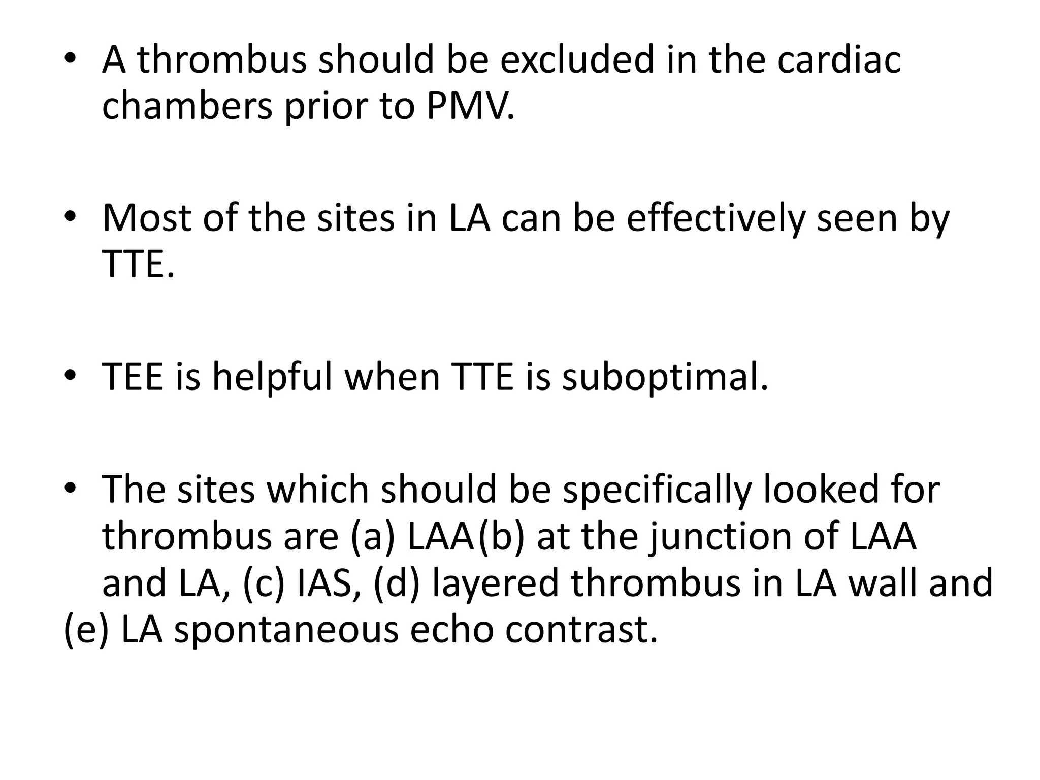• A thrombus should be excluded in the cardiac
chambers prior to PMV.
• Most of the sites in LA can be effectively seen by
TTE.
• TEE is helpful when TTE is suboptimal.
• The sites which should be specifically looked for
thrombus are (a) LAA(b) at the junction of LAA
and LA, (c) IAS, (d) layered thrombus in LA wall and
(e) LA spontaneous echo contrast.
 