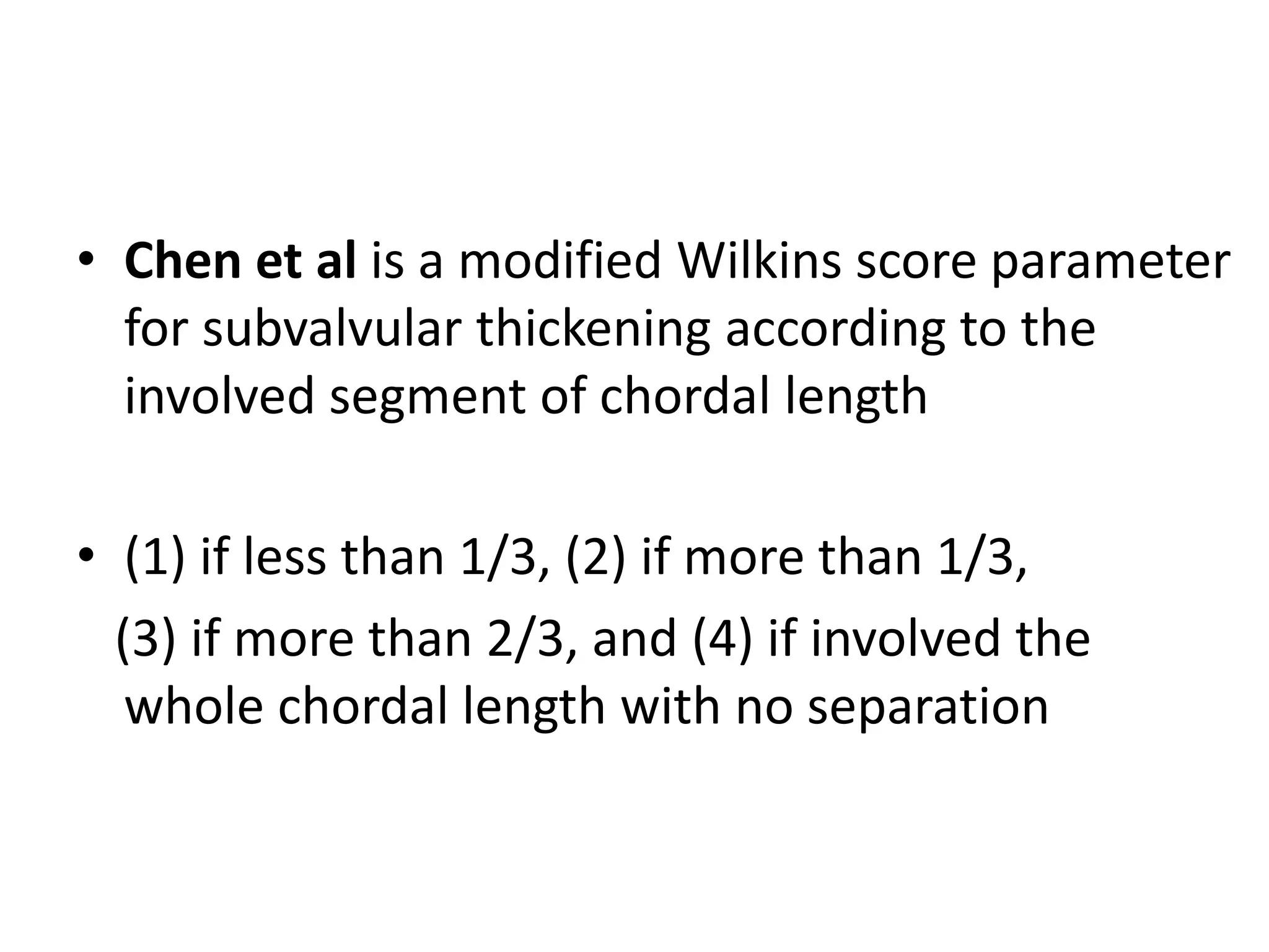 • Chen et al is a modified Wilkins score parameter
for subvalvular thickening according to the
involved segment of chordal length
• (1) if less than 1/3, (2) if more than 1/3,
(3) if more than 2/3, and (4) if involved the
whole chordal length with no separation
 