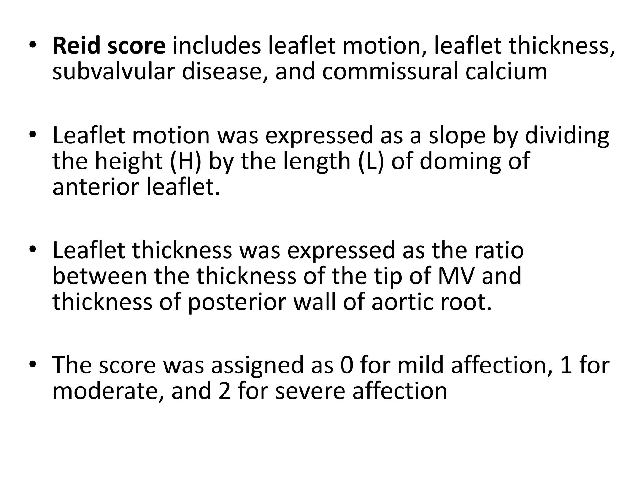 • Reid score includes leaflet motion, leaflet thickness,
subvalvular disease, and commissural calcium
• Leaflet motion was expressed as a slope by dividing
the height (H) by the length (L) of doming of
anterior leaflet.
• Leaflet thickness was expressed as the ratio
between the thickness of the tip of MV and
thickness of posterior wall of aortic root.
• The score was assigned as 0 for mild affection, 1 for
moderate, and 2 for severe affection
 