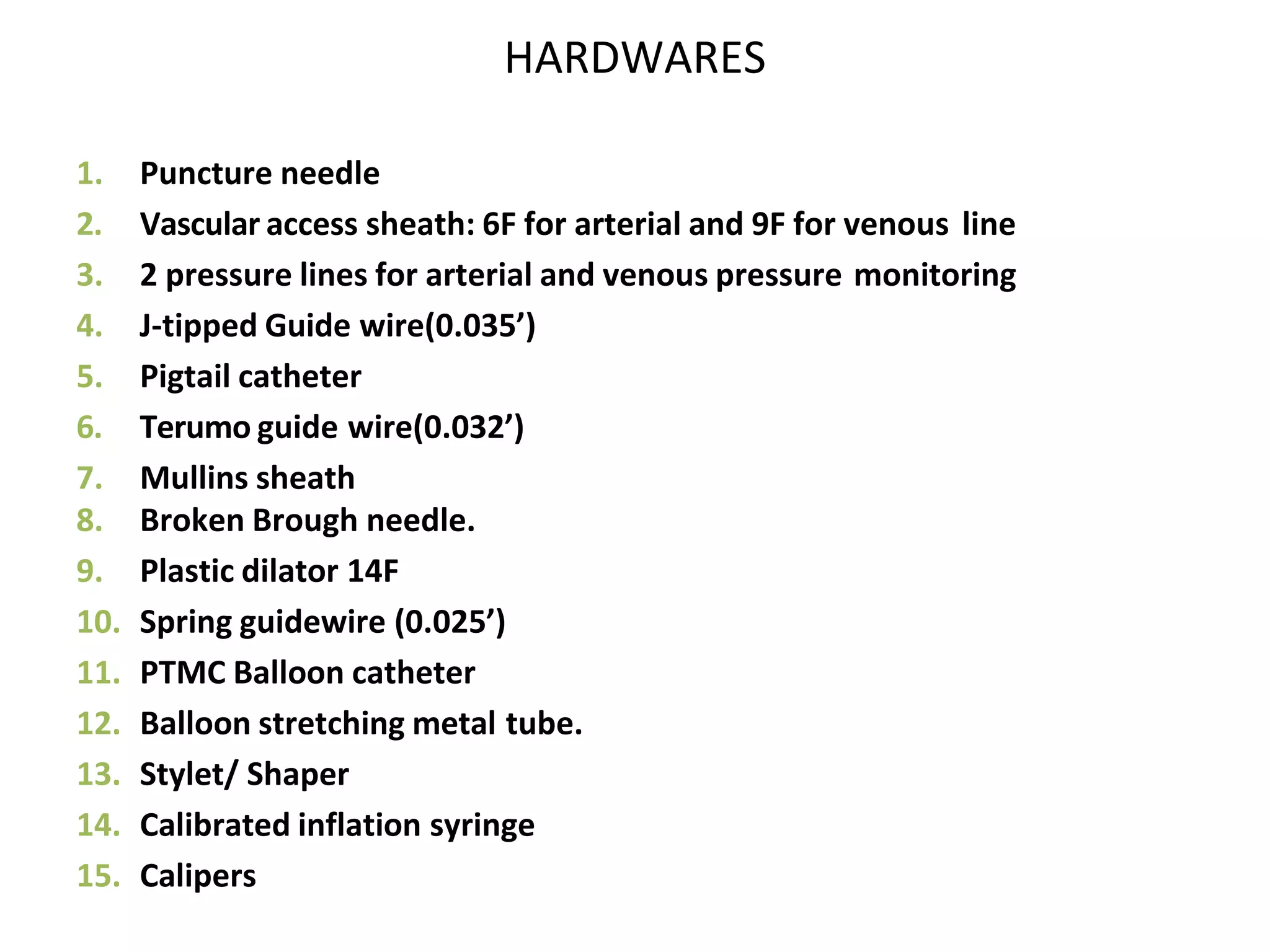 HARDWARES
1. Puncture needle
2. Vascular access sheath: 6F for arterial and 9F for venous line
3. 2 pressure lines for arterial and venous pressure monitoring
4. J-tipped Guide wire(0.035’)
5. Pigtail catheter
6. Terumo guide wire(0.032’)
7. Mullins sheath
8. Broken Brough needle.
9. Plastic dilator 14F
10. Spring guidewire (0.025’)
11. PTMC Balloon catheter
12. Balloon stretching metal tube.
13. Stylet/ Shaper
14. Calibrated inflation syringe
15. Calipers
 