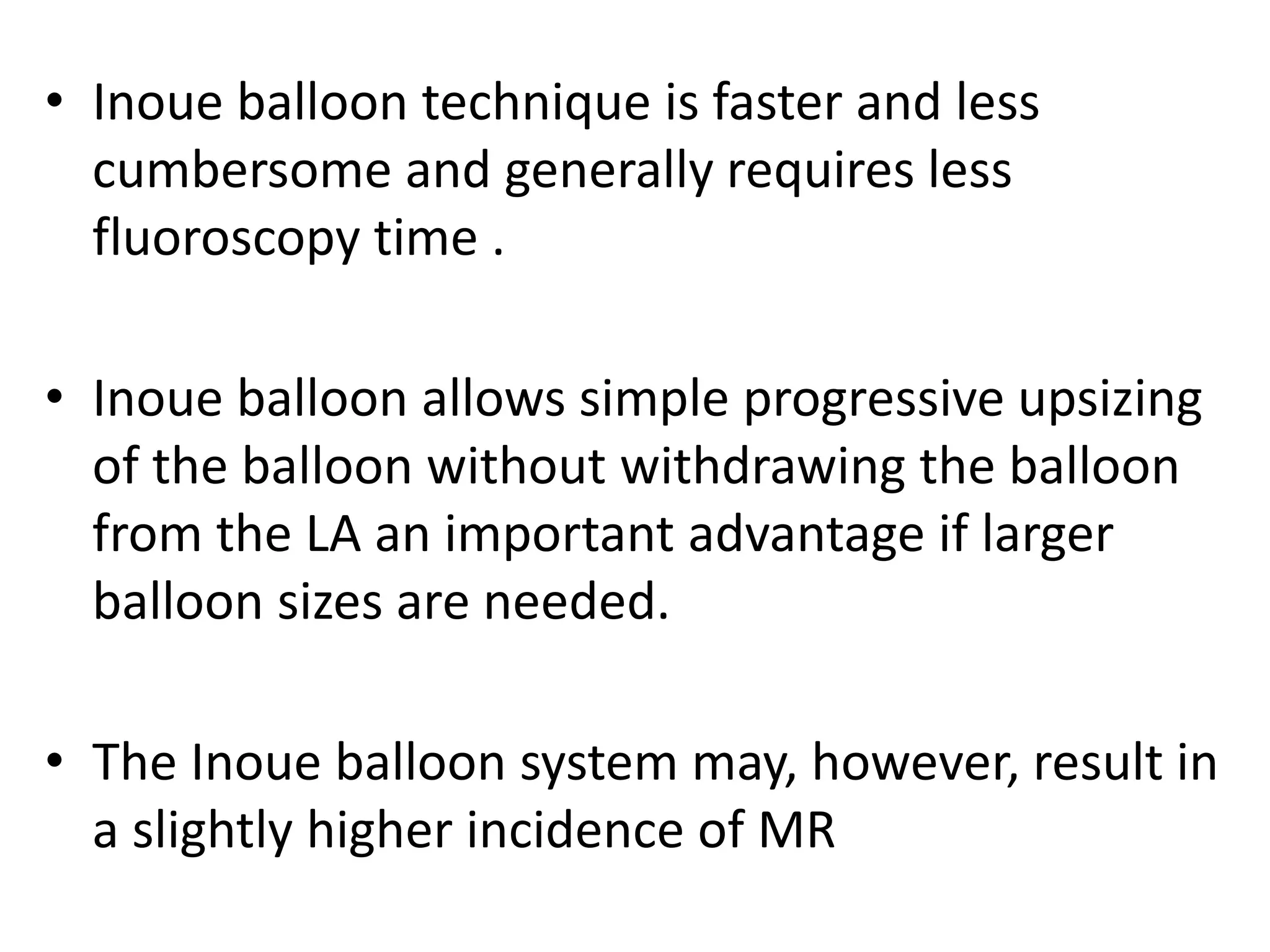 • Inoue balloon technique is faster and less
cumbersome and generally requires less
fluoroscopy time .
• Inoue balloon allows simple progressive upsizing
of the balloon without withdrawing the balloon
from the LA an important advantage if larger
balloon sizes are needed.
• The Inoue balloon system may, however, result in
a slightly higher incidence of MR
 