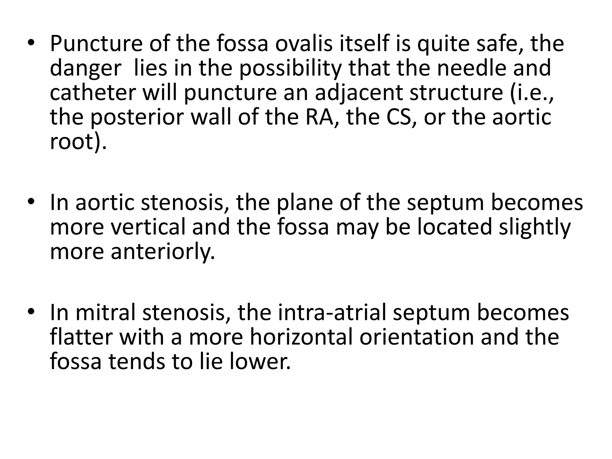 • Puncture of the fossa ovalis itself is quite safe, the
danger lies in the possibility that the needle and
catheter will puncture an adjacent structure (i.e.,
the posterior wall of the RA, the CS, or the aortic
root).
• In aortic stenosis, the plane of the septum becomes
more vertical and the fossa may be located slightly
more anteriorly.
• In mitral stenosis, the intra-atrial septum becomes
flatter with a more horizontal orientation and the
fossa tends to lie lower.
 