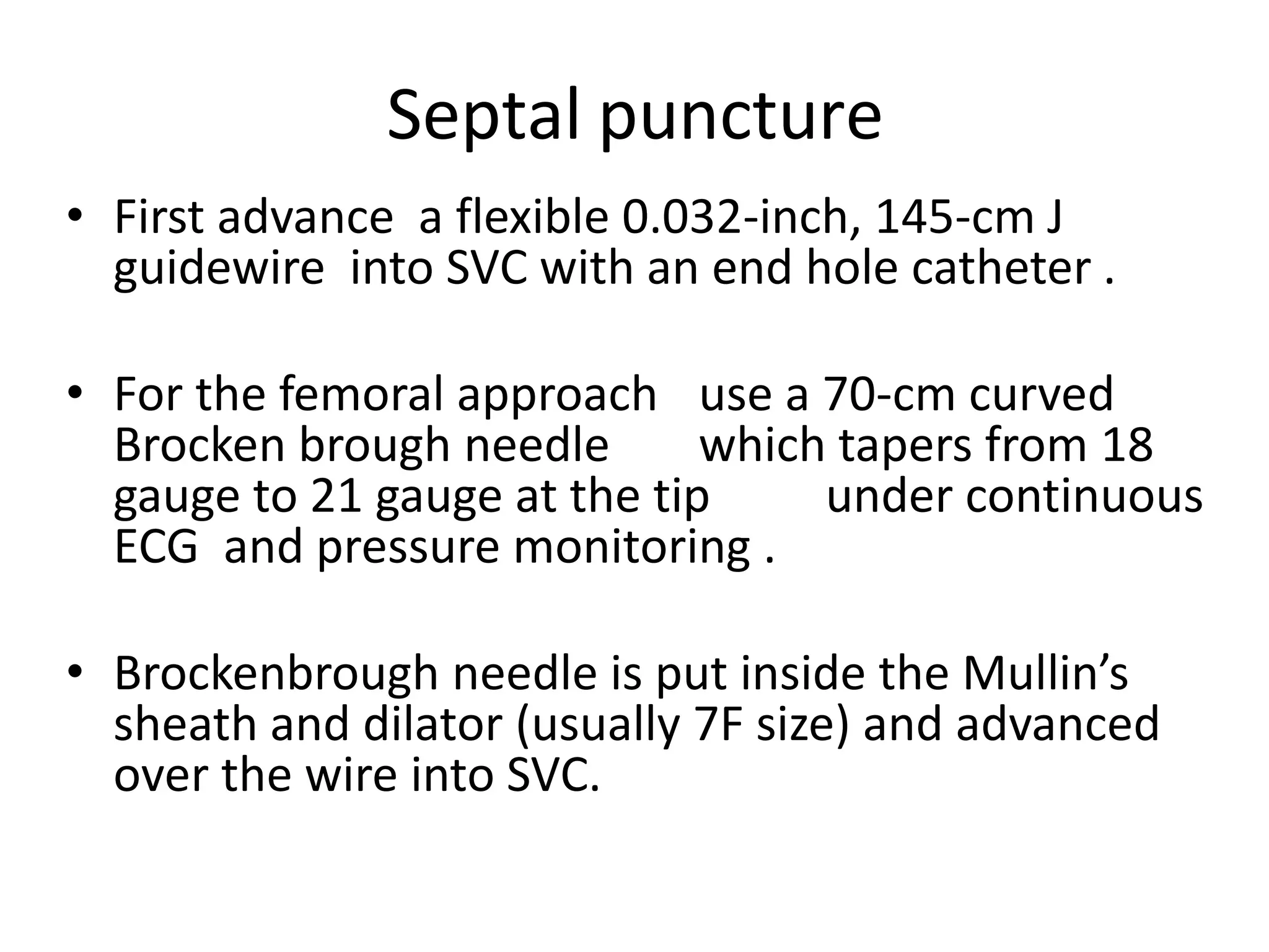 Septal puncture
• First advance a flexible 0.032-inch, 145-cm J
guidewire into SVC with an end hole catheter .
• For the femoral approach use a 70-cm curved
Brocken brough needle which tapers from 18
gauge to 21 gauge at the tip under continuous
ECG and pressure monitoring .
• Brockenbrough needle is put inside the Mullin’s
sheath and dilator (usually 7F size) and advanced
over the wire into SVC.
 