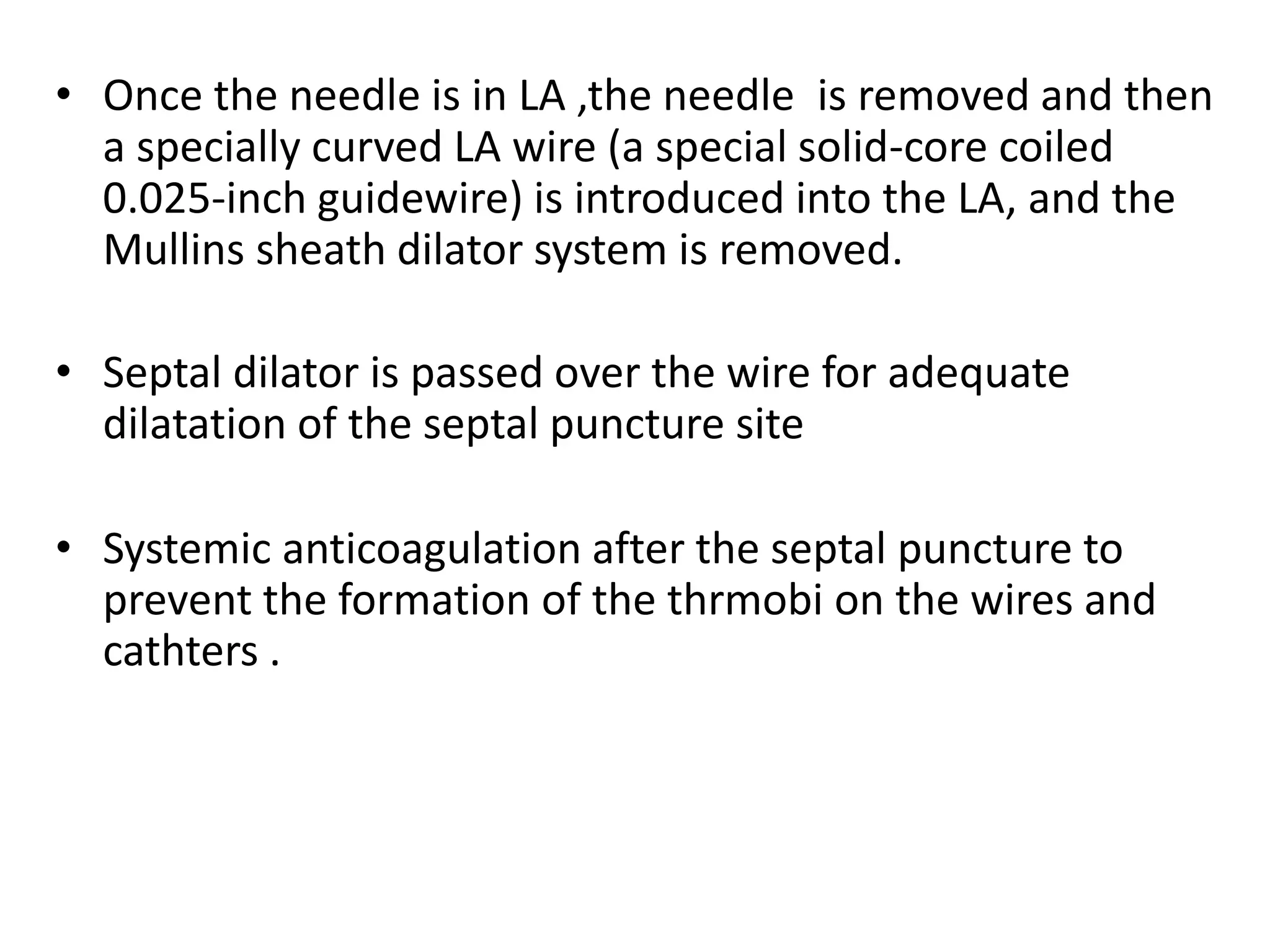• Once the needle is in LA ,the needle is removed and then
a specially curved LA wire (a special solid-core coiled
0.025-inch guidewire) is introduced into the LA, and the
Mullins sheath dilator system is removed.
• Septal dilator is passed over the wire for adequate
dilatation of the septal puncture site
• Systemic anticoagulation after the septal puncture to
prevent the formation of the thrmobi on the wires and
cathters .
 