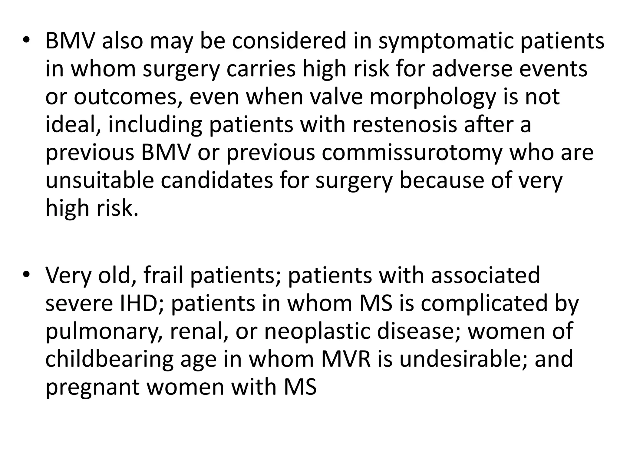 • BMV also may be considered in symptomatic patients
in whom surgery carries high risk for adverse events
or outcomes, even when valve morphology is not
ideal, including patients with restenosis after a
previous BMV or previous commissurotomy who are
unsuitable candidates for surgery because of very
high risk.
• Very old, frail patients; patients with associated
severe IHD; patients in whom MS is complicated by
pulmonary, renal, or neoplastic disease; women of
childbearing age in whom MVR is undesirable; and
pregnant women with MS
 