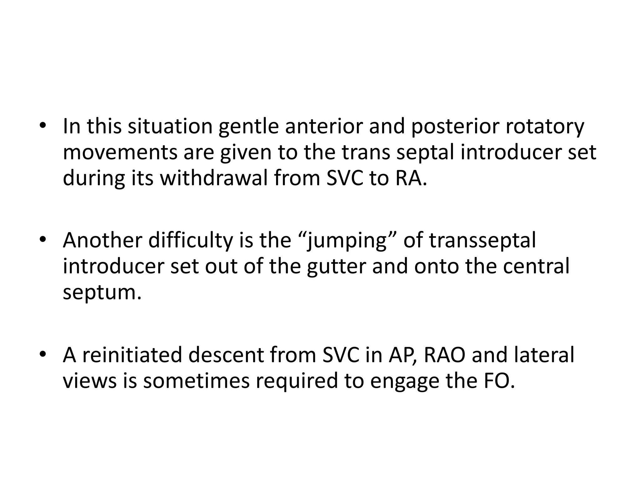 • In this situation gentle anterior and posterior rotatory
movements are given to the trans septal introducer set
during its withdrawal from SVC to RA.
• Another difficulty is the “jumping” of transseptal
introducer set out of the gutter and onto the central
septum.
• A reinitiated descent from SVC in AP, RAO and lateral
views is sometimes required to engage the FO.
 
