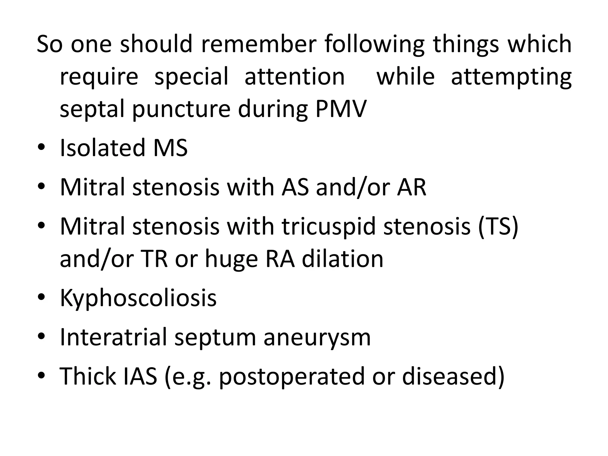 So one should remember following things which
require special attention while attempting
septal puncture during PMV
• Isolated MS
• Mitral stenosis with AS and/or AR
• Mitral stenosis with tricuspid stenosis (TS)
and/or TR or huge RA dilation
• Kyphoscoliosis
• Interatrial septum aneurysm
• Thick IAS (e.g. postoperated or diseased)
 