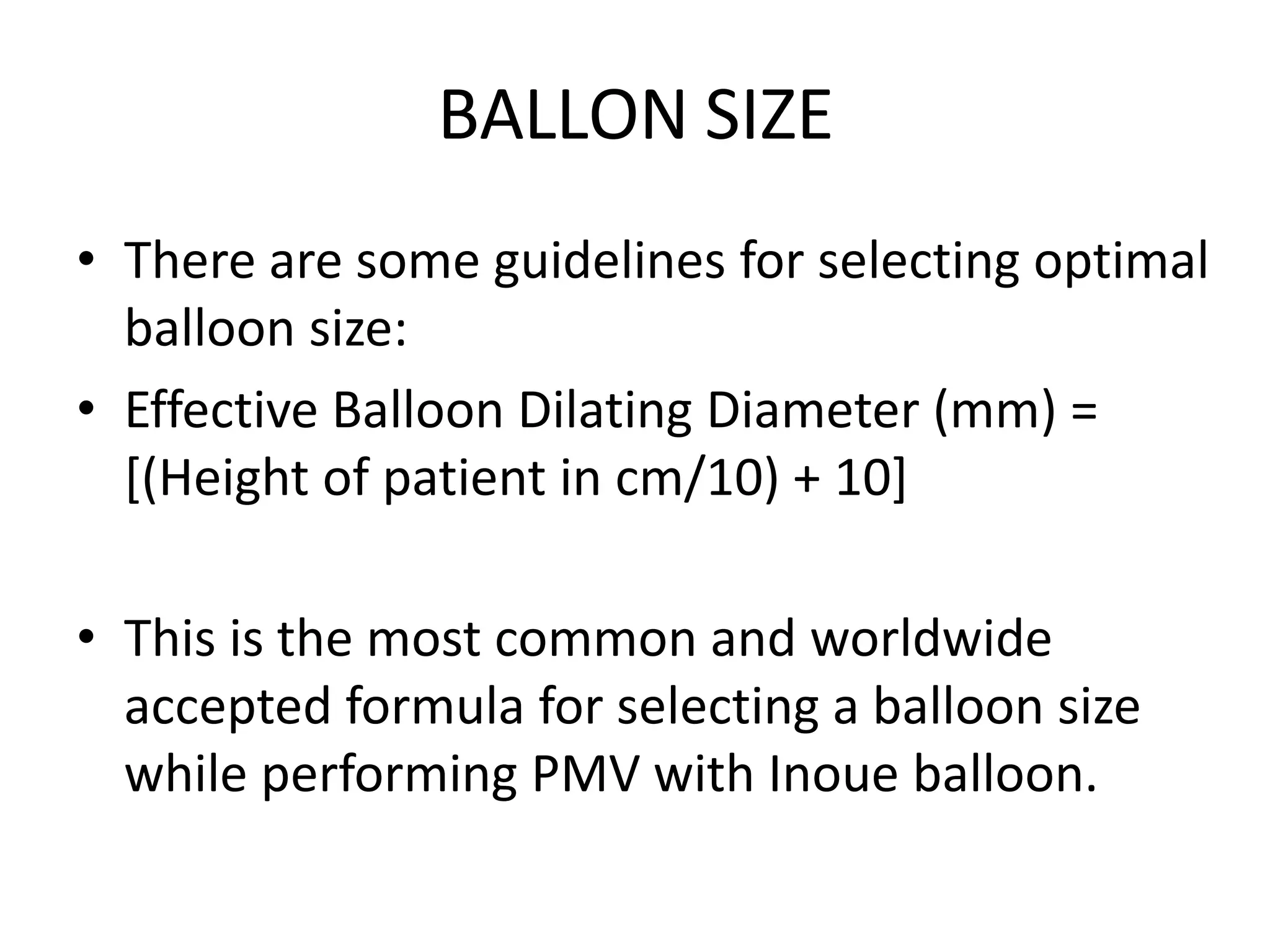 BALLON SIZE
• There are some guidelines for selecting optimal
balloon size:
• Effective Balloon Dilating Diameter (mm) =
[(Height of patient in cm/10) + 10]
• This is the most common and worldwide
accepted formula for selecting a balloon size
while performing PMV with Inoue balloon.
 
