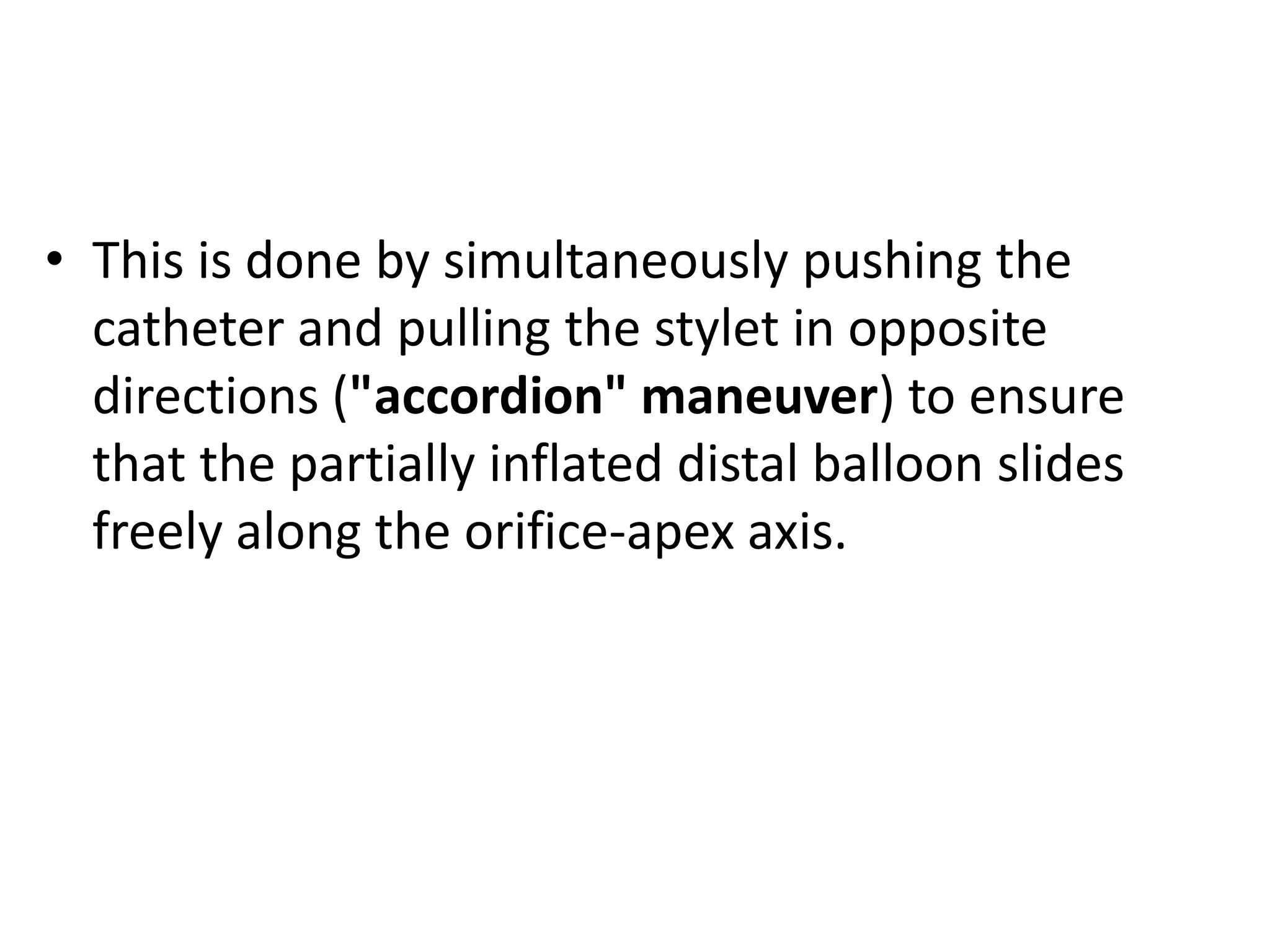 • This is done by simultaneously pushing the
catheter and pulling the stylet in opposite
directions ("accordion" maneuver) to ensure
that the partially inflated distal balloon slides
freely along the orifice-apex axis.
 