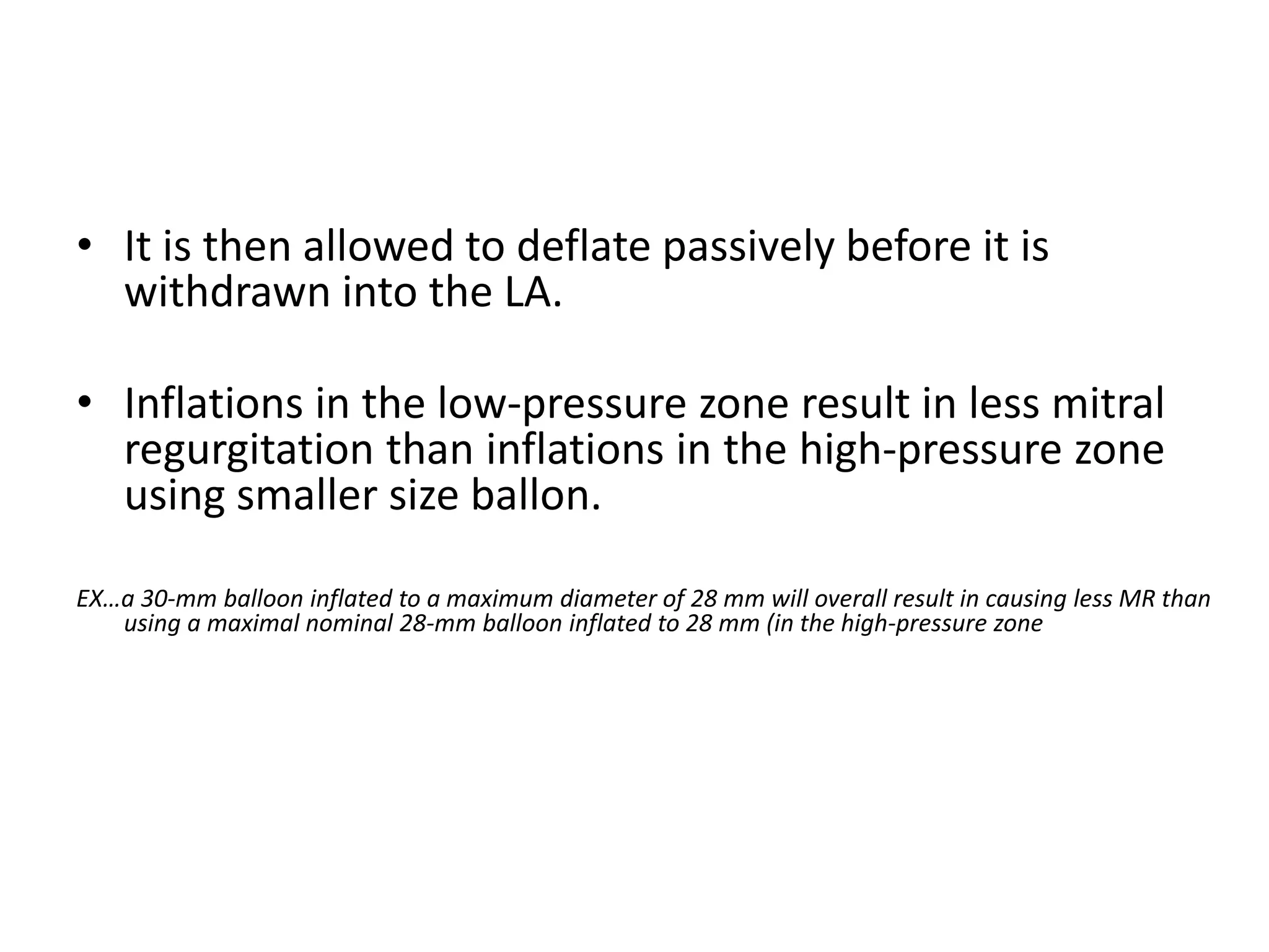 • It is then allowed to deflate passively before it is
withdrawn into the LA.
• Inflations in the low-pressure zone result in less mitral
regurgitation than inflations in the high-pressure zone
using smaller size ballon.
EX…a 30-mm balloon inflated to a maximum diameter of 28 mm will overall result in causing less MR than
using a maximal nominal 28-mm balloon inflated to 28 mm (in the high-pressure zone
 