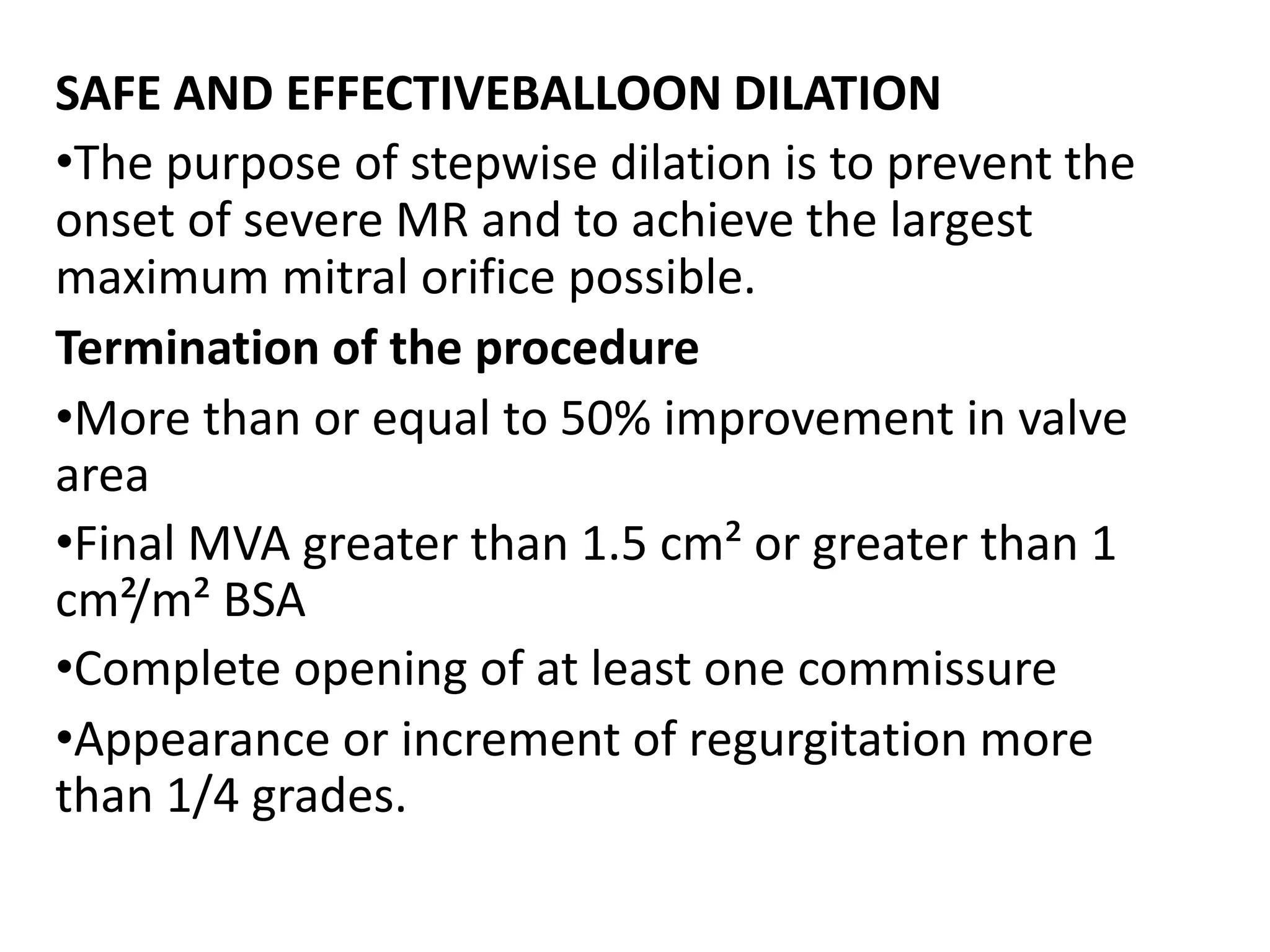 SAFE AND EFFECTIVEBALLOON DILATION
•The purpose of stepwise dilation is to prevent the
onset of severe MR and to achieve the largest
maximum mitral orifice possible.
Termination of the procedure
•More than or equal to 50% improvement in valve
area
•Final MVA greater than 1.5 cm² or greater than 1
cm²/m² BSA
•Complete opening of at least one commissure
•Appearance or increment of regurgitation more
than 1/4 grades.
 