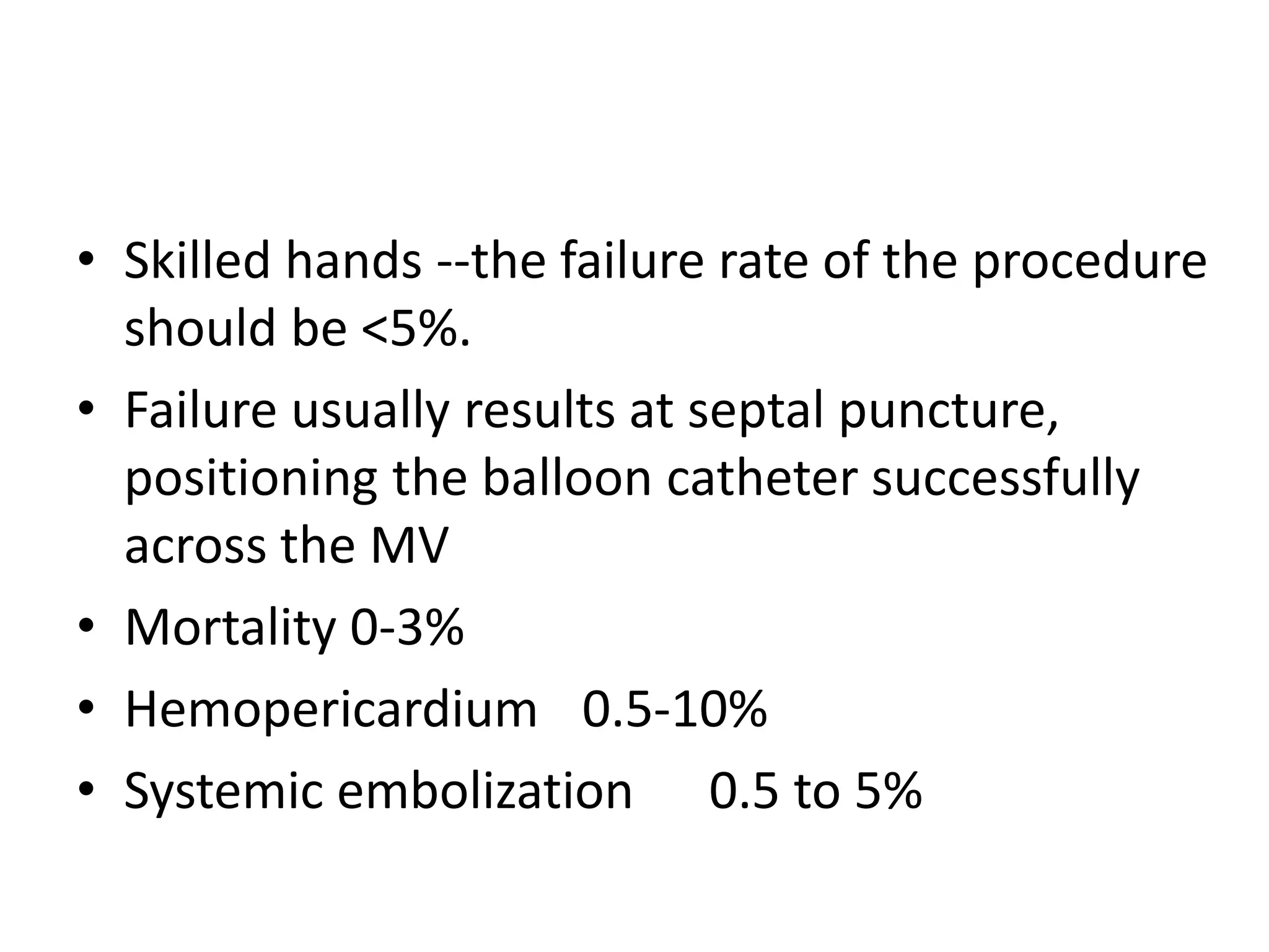 • Skilled hands --the failure rate of the procedure
should be <5%.
• Failure usually results at septal puncture,
positioning the balloon catheter successfully
across the MV
• Mortality 0-3%
• Hemopericardium 0.5-10%
• Systemic embolization 0.5 to 5%
 