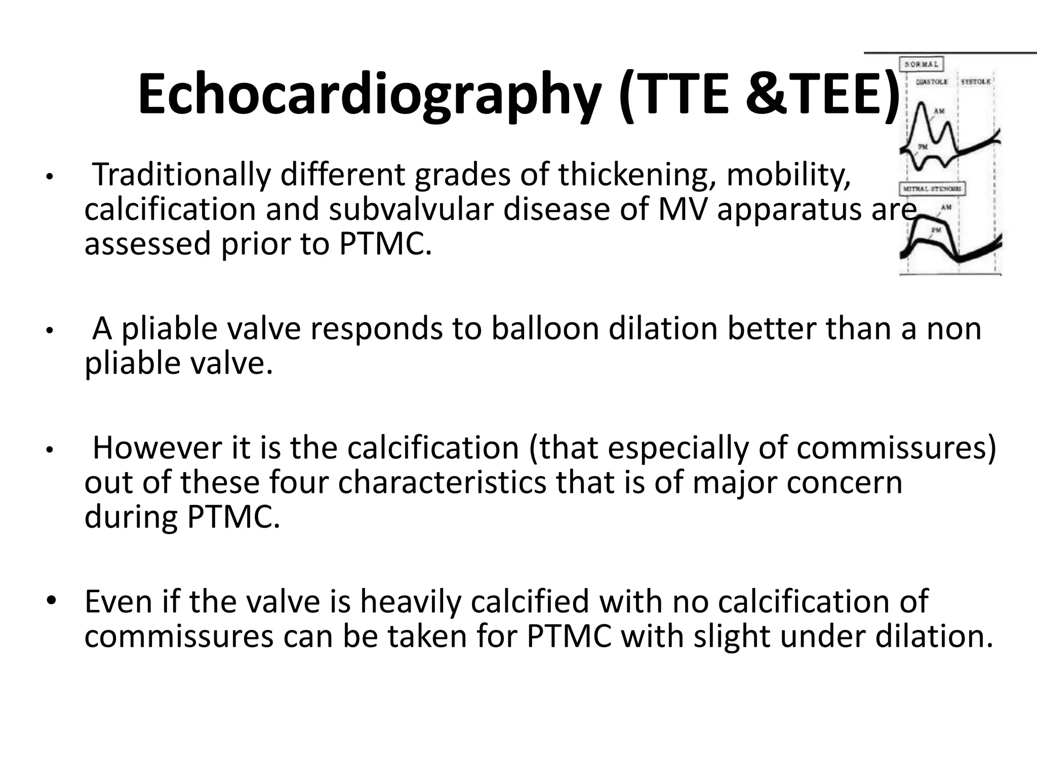 Echocardiography (TTE &TEE)
• Traditionally different grades of thickening, mobility,
calcification and subvalvular disease of MV apparatus are
assessed prior to PTMC.
• A pliable valve responds to balloon dilation better than a non
pliable valve.
• However it is the calcification (that especially of commissures)
out of these four characteristics that is of major concern
during PTMC.
• Even if the valve is heavily calcified with no calcification of
commissures can be taken for PTMC with slight under dilation.
 