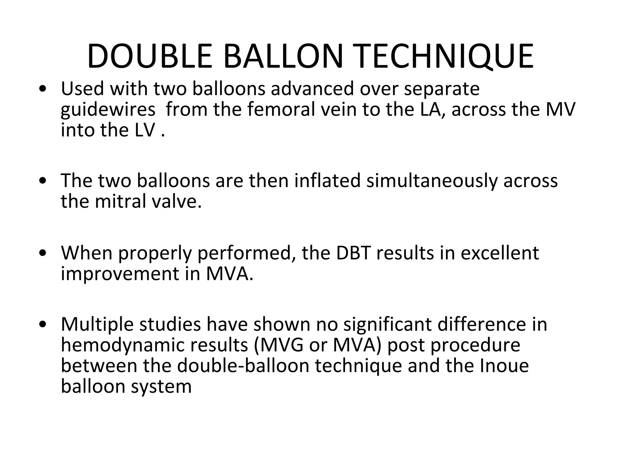 DOUBLE BALLON TECHNIQUE
• Used with two balloons advanced over separate
guidewires from the femoral vein to the LA, across the MV
into the LV .
• The two balloons are then inflated simultaneously across
the mitral valve.
• When properly performed, the DBT results in excellent
improvement in MVA.
• Multiple studies have shown no significant difference in
hemodynamic results (MVG or MVA) post procedure
between the double-balloon technique and the Inoue
balloon system
 