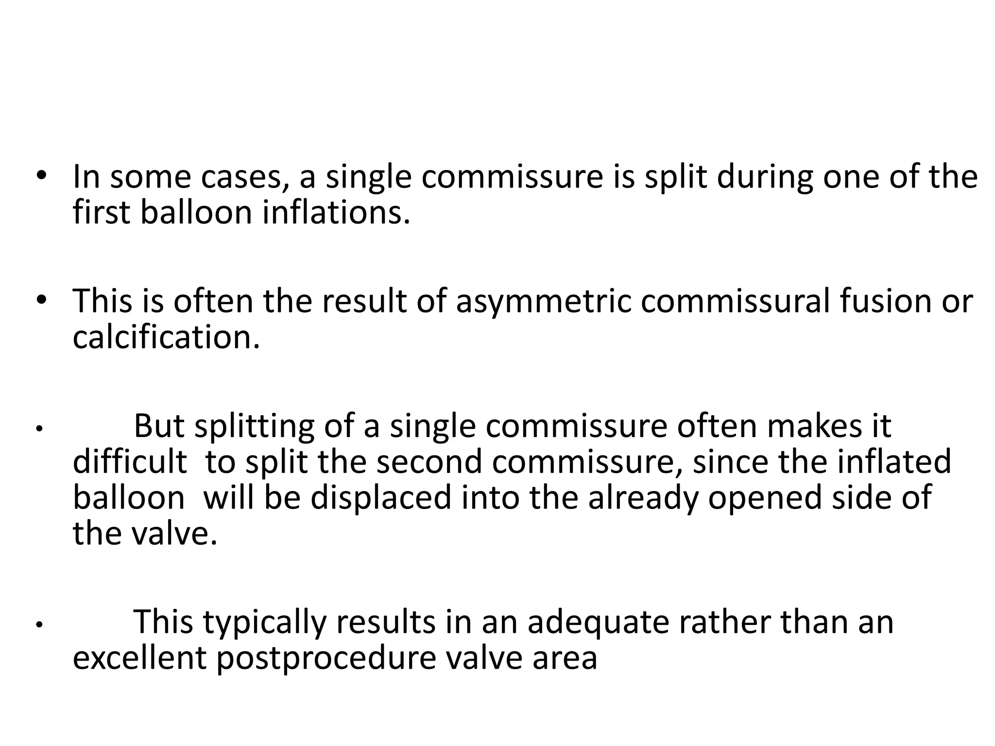 • In some cases, a single commissure is split during one of the
first balloon inflations.
• This is often the result of asymmetric commissural fusion or
calcification.
• But splitting of a single commissure often makes it
difficult to split the second commissure, since the inflated
balloon will be displaced into the already opened side of
the valve.
• This typically results in an adequate rather than an
excellent postprocedure valve area
 