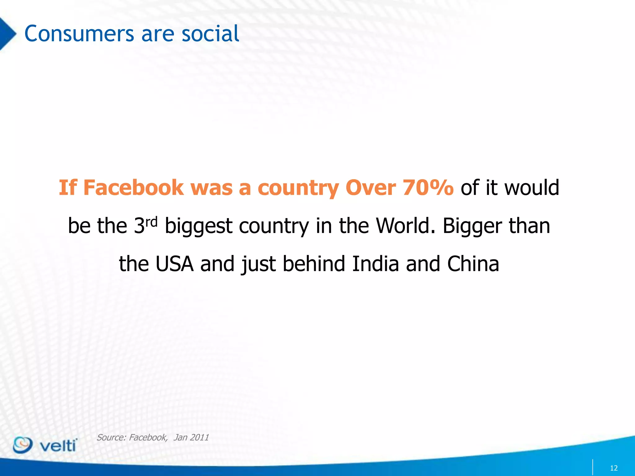 Consumers are social




   If Facebook was a country Over 70% of it would
    be the 3rd biggest country in the World. Bigger than
            the USA and just behind India and China




       Source: Facebook, Jan 2011


                                                           12
 