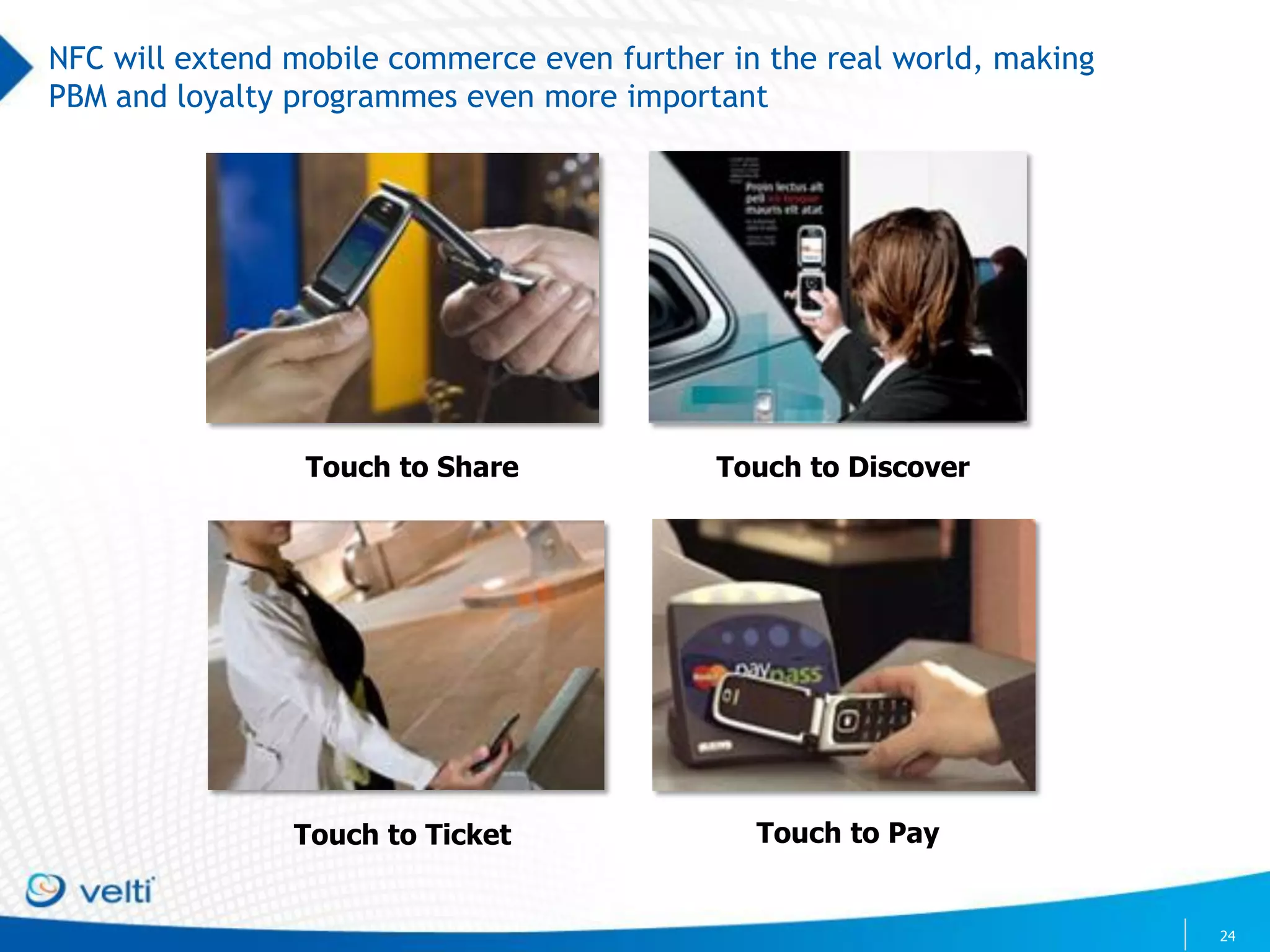 NFC will extend mobile commerce even further in the real world, making
PBM and loyalty programmes even more important




                 Touch to Share             Touch to Discover




                Touch to Ticket                Touch to Pay


                                                                         24
 
