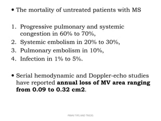  The mortality of untreated patients with MS
1. Progressive pulmonary and systemic
congestion in 60% to 70%,
2. Systemic embolism in 20% to 30%,
3. Pulmonary embolism in 10%,
4. Infection in 1% to 5%.
 Serial hemodynamic and Doppler-echo studies
have reported annual loss of MV area ranging
from 0.09 to 0.32 cm2.
PBMV TIPS AND TRICKS
 