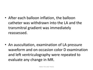 • After each balloon inflation, the balloon
catheter was withdrawn into the LA and the
transmitral gradient was immediately
reassessed.
• An auscultation, examination of LA pressure
waveform and on occasion color D examination
and left ventriculography were repeated to
evaluate any change in MR.
PBMV TIPS AND TRICKS
 