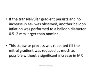 • If the transvalvular gradient persists and no
increase in MR was observed, another balloon
inflation was performed to a balloon diameter
0.5–2 mm larger than nominal.
• This stepwise process was repeated till the
mitral gradient was reduced as much as
possible without a significant increase in MR
PBMV TIPS AND TRICKS
 