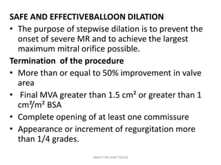 SAFE AND EFFECTIVEBALLOON DILATION
• The purpose of stepwise dilation is to prevent the
onset of severe MR and to achieve the largest
maximum mitral orifice possible.
Termination of the procedure
• More than or equal to 50% improvement in valve
area
• Final MVA greater than 1.5 cm² or greater than 1
cm²/m² BSA
• Complete opening of at least one commissure
• Appearance or increment of regurgitation more
than 1/4 grades.
PBMV TIPS AND TRICKS
 