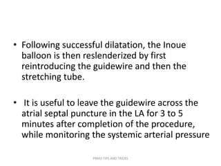 • Following successful dilatation, the Inoue
balloon is then reslenderized by first
reintroducing the guidewire and then the
stretching tube.
• It is useful to leave the guidewire across the
atrial septal puncture in the LA for 3 to 5
minutes after completion of the procedure,
while monitoring the systemic arterial pressure
PBMV TIPS AND TRICKS
 