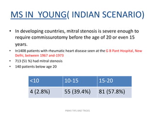 MS IN YOUNG( INDIAN SCENARIO)
• In developing countries, mitral stenosis is severe enough to
require commissurotomy before the age of 20 or even 15
years.
• In1408 patients with rheumatic heart disease seen at the G B Pant Hospital, New
Delhi, between 1967 and-1973
• 713 (51 %) had mitral stenosis
• 140 patients below age 20
<10 10-15 15-20
4 (2.8%) 55 (39.4%) 81 (57.8%)
PBMV TIPS AND TRICKS
 