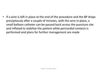 • If a wire is left in place at the end of the procedure and the BP drops
precipitously after a couple of minutes, with the wire in place, a
small balloon catheter can be passed back across the puncture site
and inflated to stabilize the patient while pericardial centesis is
performed and plans for further management are made
PBMV TIPS AND TRICKS
 