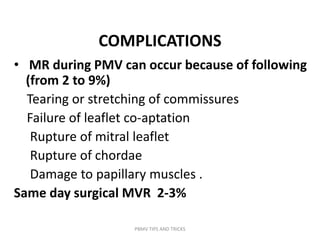 COMPLICATIONS
• MR during PMV can occur because of following
(from 2 to 9%)
Tearing or stretching of commissures
Failure of leaflet co-aptation
Rupture of mitral leaflet
Rupture of chordae
Damage to papillary muscles .
Same day surgical MVR 2-3%
PBMV TIPS AND TRICKS
 