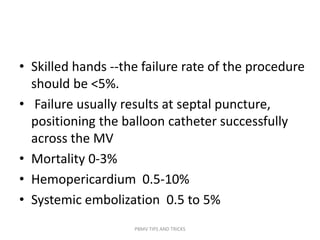 • Skilled hands --the failure rate of the procedure
should be <5%.
• Failure usually results at septal puncture,
positioning the balloon catheter successfully
across the MV
• Mortality 0-3%
• Hemopericardium 0.5-10%
• Systemic embolization 0.5 to 5%
PBMV TIPS AND TRICKS
 