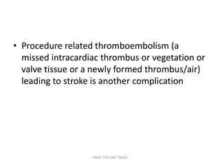 • Procedure related thromboembolism (a
missed intracardiac thrombus or vegetation or
valve tissue or a newly formed thrombus/air)
leading to stroke is another complication
PBMV TIPS AND TRICKS
 