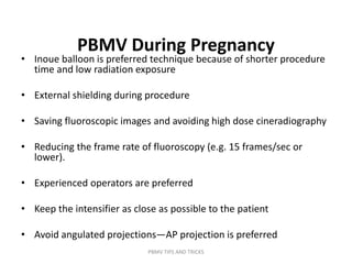 PBMV During Pregnancy
• Inoue balloon is preferred technique because of shorter procedure
time and low radiation exposure
• External shielding during procedure
• Saving fluoroscopic images and avoiding high dose cineradiography
• Reducing the frame rate of fluoroscopy (e.g. 15 frames/sec or
lower).
• Experienced operators are preferred
• Keep the intensifier as close as possible to the patient
• Avoid angulated projections—AP projection is preferred
PBMV TIPS AND TRICKS
 