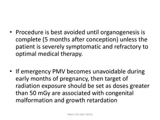 • Procedure is best avoided until organogenesis is
complete (5 months after conception) unless the
patient is severely symptomatic and refractory to
optimal medical therapy.
• If emergency PMV becomes unavoidable during
early months of pregnancy, then target of
radiation exposure should be set as doses greater
than 50 mGy are associated with congenital
malformation and growth retardation
PBMV TIPS AND TRICKS
 