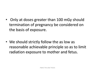 • Only at doses greater than 100 mGy should
termination of pregnancy be considered on
the basis of exposure.
• We should strictly follow the as low as
reasonable achievable principle so as to limit
radiation exposure to mother and fetus.
PBMV TIPS AND TRICKS
 