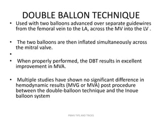 DOUBLE BALLON TECHNIQUE
• Used with two balloons advanced over separate guidewires
from the femoral vein to the LA, across the MV into the LV .
• The two balloons are then inflated simultaneously across
the mitral valve.
•
• When properly performed, the DBT results in excellent
improvement in MVA.
• Multiple studies have shown no significant difference in
hemodynamic results (MVG or MVA) post procedure
between the double-balloon technique and the Inoue
balloon system
PBMV TIPS AND TRICKS
 