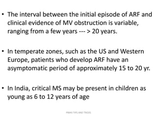 • The interval between the initial episode of ARF and
clinical evidence of MV obstruction is variable,
ranging from a few years --- > 20 years.
• In temperate zones, such as the US and Western
Europe, patients who develop ARF have an
asymptomatic period of approximately 15 to 20 yr.
• In India, critical MS may be present in children as
young as 6 to 12 years of age
PBMV TIPS AND TRICKS
 