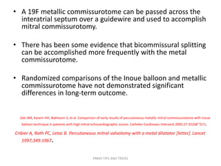 • A 19F metallic commissurotome can be passed across the
interatrial septum over a guidewire and used to accomplish
mitral commissurotomy.
• There has been some evidence that bicommissural splitting
can be accomplished more frequently with the metal
commissurotome.
• Randomized comparisons of the Inoue balloon and metallic
commissurotome have not demonstrated significant
differences in long-term outcome.
Zaki AM, Kasem HH, Bakhoum S, et al. Comparison of early results of percutaneous metallic mitral commissurotome with Inoue
balloon technique in patients with high mitral echocardiographic scores. Catheter Cardiovasc Intervent 2002;57:312â€“317.
Cribier A, Rath PC, Letac B. Percutaneous mitral valvotomy with a metal dilatator [letter]. Lancet
1997;349:1967.
PBMV TIPS AND TRICKS
 