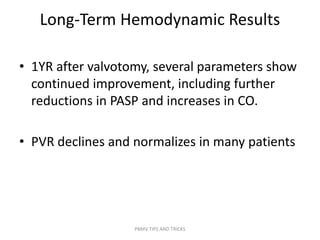 Long-Term Hemodynamic Results
• 1YR after valvotomy, several parameters show
continued improvement, including further
reductions in PASP and increases in CO.
• PVR declines and normalizes in many patients
PBMV TIPS AND TRICKS
 