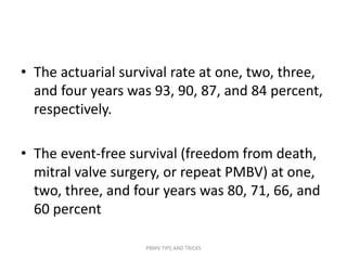 • The actuarial survival rate at one, two, three,
and four years was 93, 90, 87, and 84 percent,
respectively.
• The event-free survival (freedom from death,
mitral valve surgery, or repeat PMBV) at one,
two, three, and four years was 80, 71, 66, and
60 percent
PBMV TIPS AND TRICKS
 