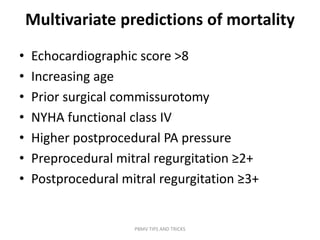 Multivariate predictions of mortality
• Echocardiographic score >8
• Increasing age
• Prior surgical commissurotomy
• NYHA functional class IV
• Higher postprocedural PA pressure
• Preprocedural mitral regurgitation ≥2+
• Postprocedural mitral regurgitation ≥3+
PBMV TIPS AND TRICKS
 