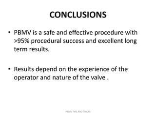 CONCLUSIONS
• PBMV is a safe and effective procedure with
>95% procedural success and excellent long
term results.
• Results depend on the experience of the
operator and nature of the valve .
PBMV TIPS AND TRICKS
 
