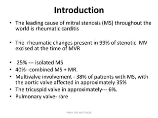 Introduction
• The leading cause of mitral stenosis (MS) throughout the
world is rheumatic carditis
• The rheumatic changes present in 99% of stenotic MV
excised at the time of MVR
• 25% --- isolated MS
• 40%--combined MS + MR.
• Multivalve involvement - 38% of patients with MS, with
the aortic valve affected in approximately 35%
• The tricuspid valve in approximately--- 6%.
• Pulmonary valve- rare
PBMV TIPS AND TRICKS
 