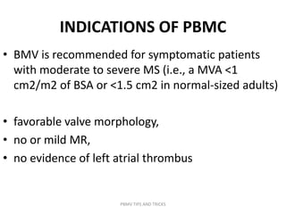 INDICATIONS OF PBMC
• BMV is recommended for symptomatic patients
with moderate to severe MS (i.e., a MVA <1
cm2/m2 of BSA or <1.5 cm2 in normal-sized adults)
• favorable valve morphology,
• no or mild MR,
• no evidence of left atrial thrombus
PBMV TIPS AND TRICKS
 