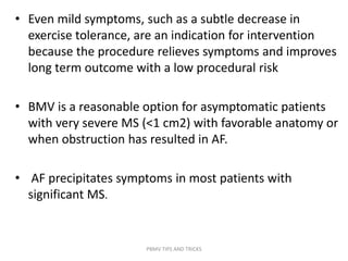 • Even mild symptoms, such as a subtle decrease in
exercise tolerance, are an indication for intervention
because the procedure relieves symptoms and improves
long term outcome with a low procedural risk
• BMV is a reasonable option for asymptomatic patients
with very severe MS (<1 cm2) with favorable anatomy or
when obstruction has resulted in AF.
• AF precipitates symptoms in most patients with
significant MS.
PBMV TIPS AND TRICKS
 
