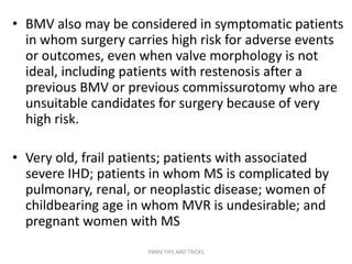 • BMV also may be considered in symptomatic patients
in whom surgery carries high risk for adverse events
or outcomes, even when valve morphology is not
ideal, including patients with restenosis after a
previous BMV or previous commissurotomy who are
unsuitable candidates for surgery because of very
high risk.
• Very old, frail patients; patients with associated
severe IHD; patients in whom MS is complicated by
pulmonary, renal, or neoplastic disease; women of
childbearing age in whom MVR is undesirable; and
pregnant women with MS
PBMV TIPS AND TRICKS
 