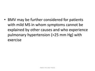 • BMV may be further considered for patients
with mild MS in whom symptoms cannot be
explained by other causes and who experience
pulmonary hypertension (>25 mm Hg) with
exercise
PBMV TIPS AND TRICKS
 