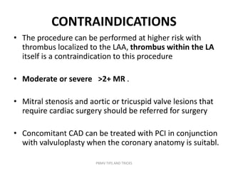 CONTRAINDICATIONS
• The procedure can be performed at higher risk with
thrombus localized to the LAA, thrombus within the LA
itself is a contraindication to this procedure
• Moderate or severe >2+ MR .
• Mitral stenosis and aortic or tricuspid valve lesions that
require cardiac surgery should be referred for surgery
• Concomitant CAD can be treated with PCI in conjunction
with valvuloplasty when the coronary anatomy is suitabl.
PBMV TIPS AND TRICKS
 